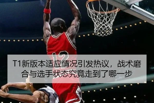 T1新版本适应情况引发热议，战术磨合与选手状态究竟走到了哪一步