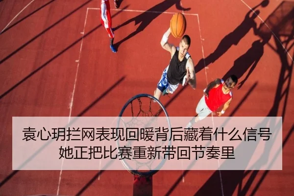 袁心玥拦网表现回暖背后藏着什么信号 她正把比赛重新带回节奏里